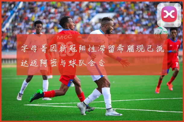 字母哥因新冠阳性滞留希腊现已抵达迈阿密与球队会合