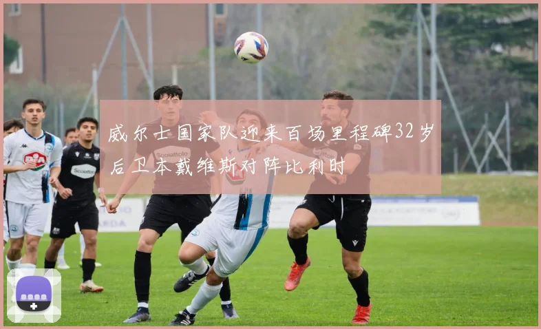 威尔士国家队迎来百场里程碑32岁后卫本戴维斯对阵比利时
