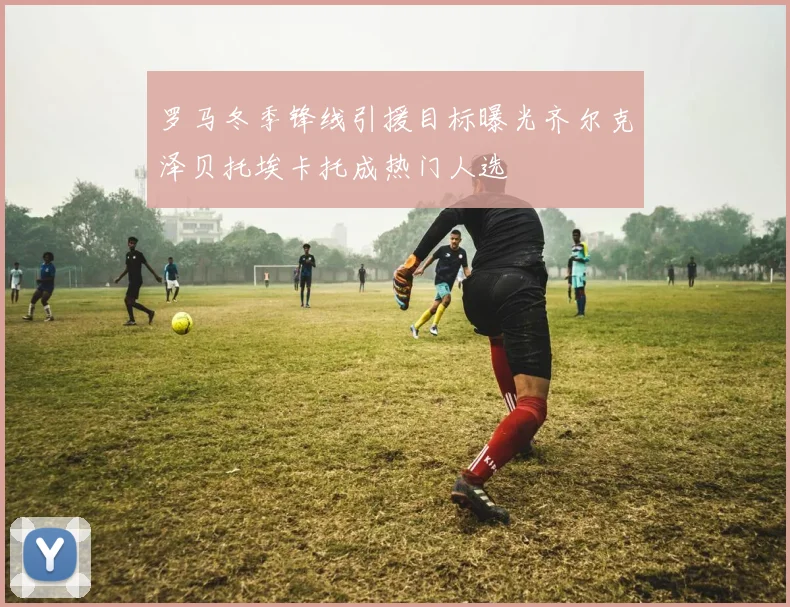 罗马冬季锋线引援目标曝光齐尔克泽贝托埃卡托成热门人选
