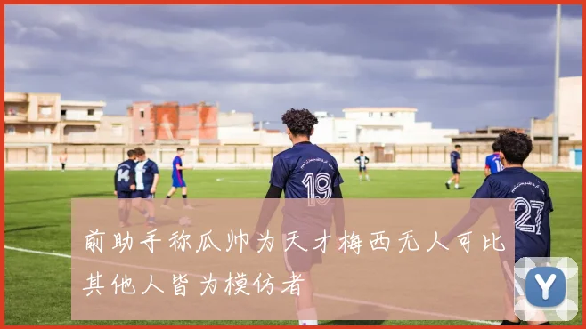 前助手称瓜帅为天才梅西无人可比其他人皆为模仿者