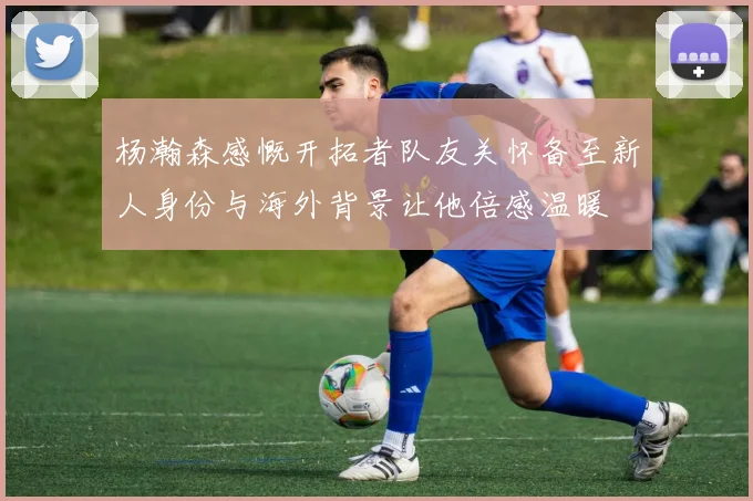 杨瀚森感慨开拓者队友关怀备至新人身份与海外背景让他倍感温暖
