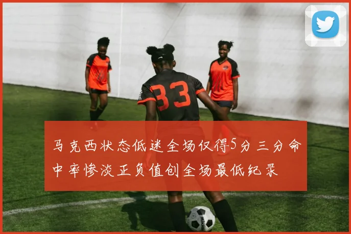 马克西状态低迷全场仅得5分三分命中率惨淡正负值创全场最低纪录