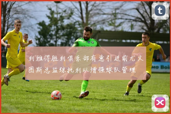 利雅得胜利俱乐部有意引进前尤文图斯总监琼托利以增强球队管理