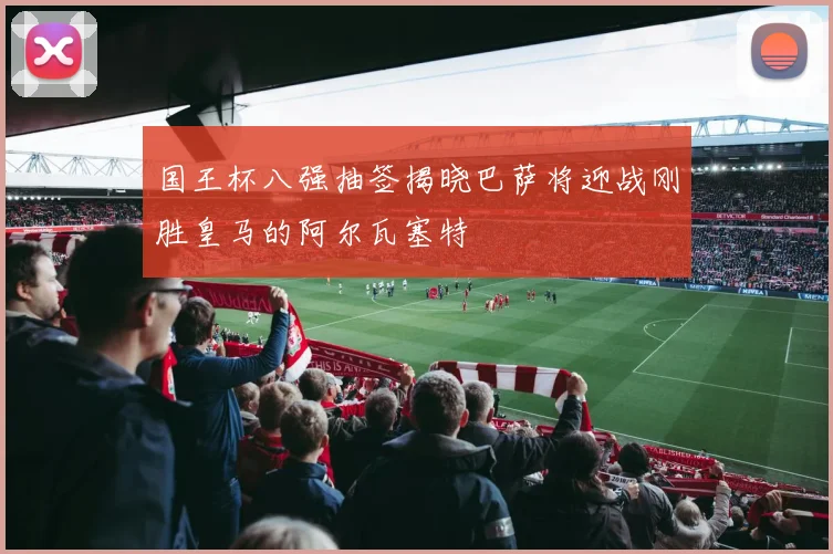 国王杯八强抽签揭晓巴萨将迎战刚胜皇马的阿尔瓦塞特