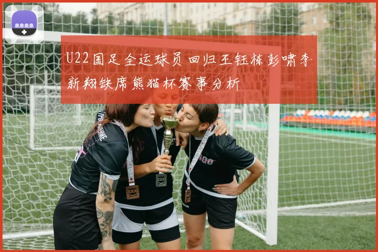 U22国足全运球员回归王钰栋彭啸李新翔缺席熊猫杯赛事分析