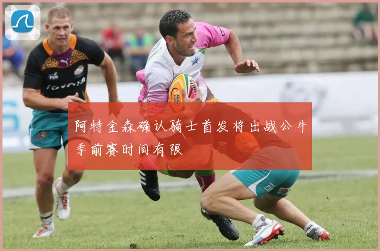 阿特金森确认骑士首发将出战公牛季前赛时间有限
