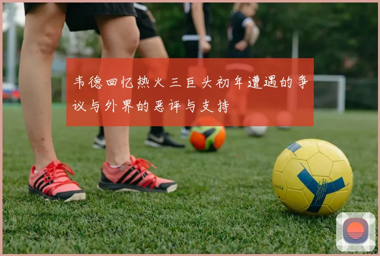 韦德回忆热火三巨头初年遭遇的争议与外界的恶评与支持