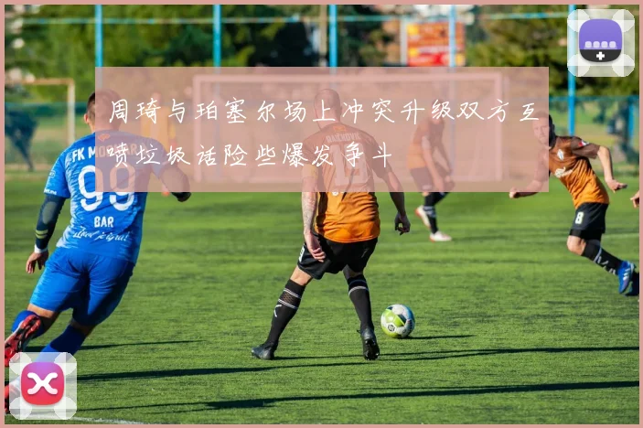 周琦与珀塞尔场上冲突升级双方互喷垃圾话险些爆发争斗