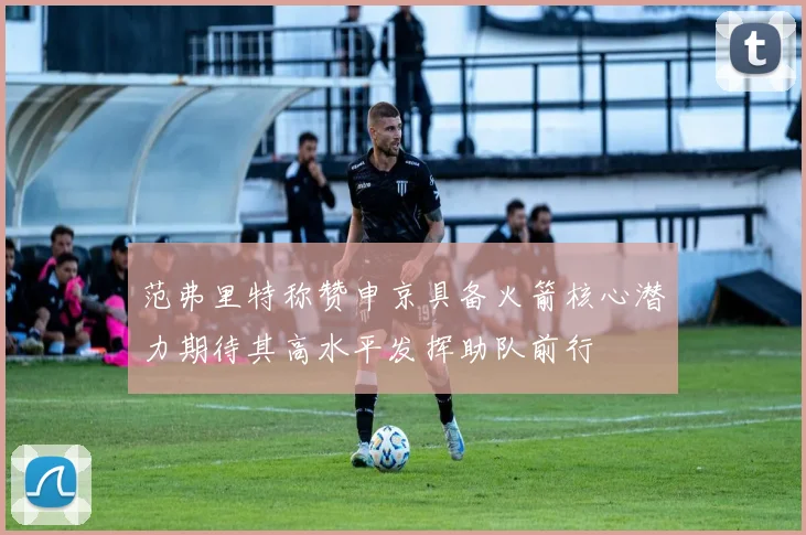 范弗里特称赞申京具备火箭核心潜力期待其高水平发挥助队前行