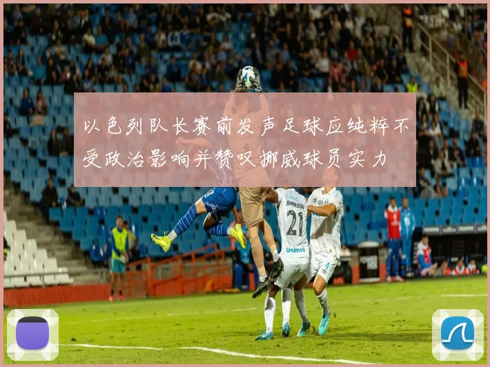 以色列队长赛前发声足球应纯粹不受政治影响并赞叹挪威球员实力