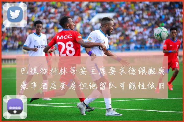 巴媒称科林蒂安主席要求德佩搬离豪华酒店套房但他留队可能性依旧较大