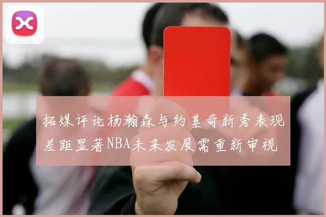 拓媒评论杨瀚森与约基奇新秀表现差距显著NBA未来发展需重新审视