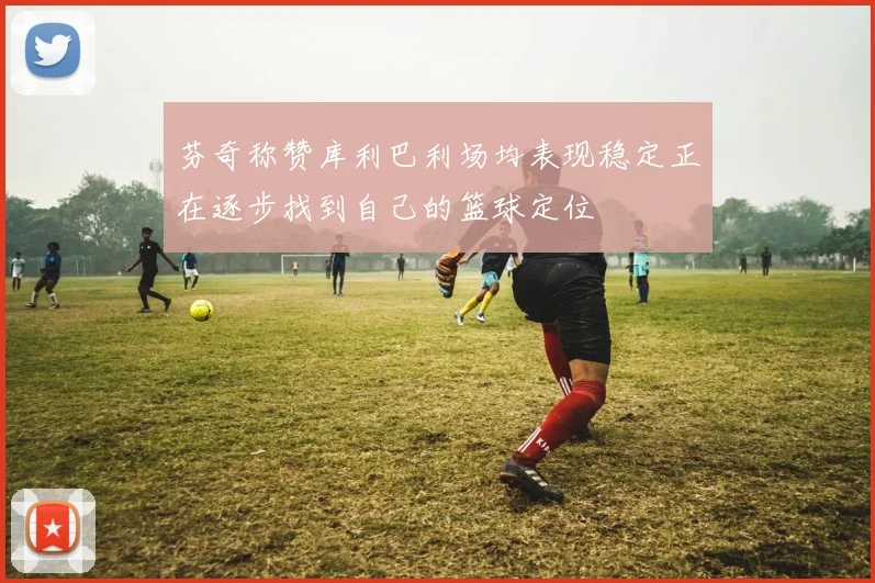 芬奇称赞库利巴利场均表现稳定正在逐步找到自己的篮球定位