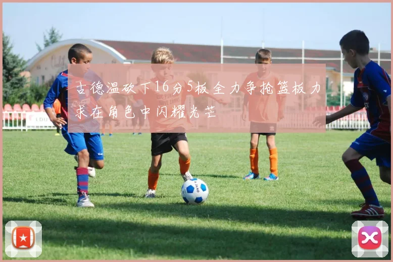 古德温砍下16分5板全力争抢篮板力求在角色中闪耀光芒