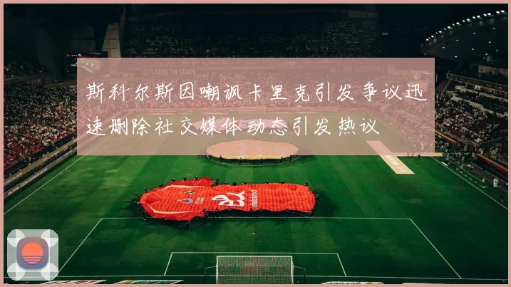 斯科尔斯因嘲讽卡里克引发争议迅速删除社交媒体动态引发热议