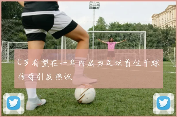 C罗有望在一年内成为足坛首位千球传奇引发热议