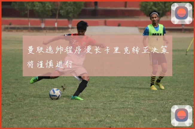 曼联选帅程序漫长卡里克转正决策将谨慎进行