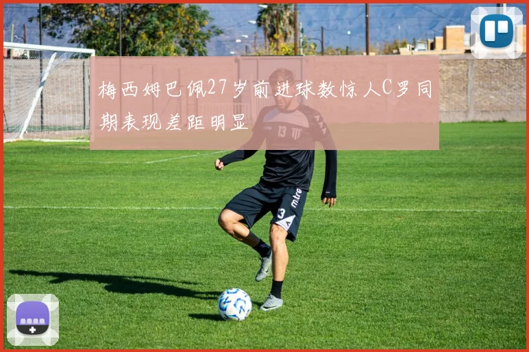 梅西姆巴佩27岁前进球数惊人C罗同期表现差距明显